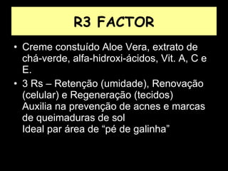 R3 FACTOR Creme constuído Aloe Vera, extrato de chá-verde, alfa-hidroxi-ácidos, Vit. A, C e E. 3 Rs – Retenção (umidade), Renovação (celular) e Regeneração (tecidos)  Auxilia na prevenção de acnes e marcas de queimaduras de sol  Ideal par área de “pé de galinha” 