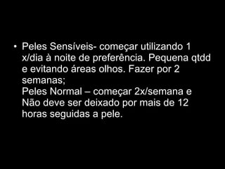 Peles Sensíveis- começar utilizando 1 x/dia à noite de preferência. Pequena qtdd e evitando áreas olhos. Fazer por 2 semanas;  Peles Normal – começar 2x/semana e  Não deve ser deixado por mais de 12 horas seguidas a pele.  