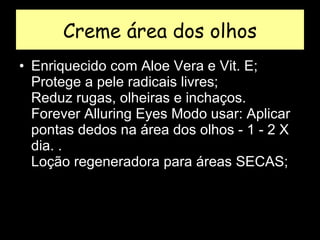 Creme área dos olhos Enriquecido com Aloe Vera e Vit. E;  Protege a pele radicais livres;  Reduz rugas, olheiras e inchaços.  Forever Alluring Eyes Modo usar: Aplicar pontas dedos na área dos olhos - 1 - 2 X dia. .  Loção regeneradora para áreas SECAS;  