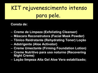 KIT rejuvenescimento intenso para pele.  Consta de:  Creme de Limpeza (Exfoliating Cleanser) Máscara Reconstrutora (Facial Mask Powder) Tônico Reidratante (Rehydrating Toner) Loção Adstrigente (Aloe Activator)  Creme Umectante (Firming Foundation Lotion)  Creme Nutritivo para uso noturno (Recovering Night Creme)  Loção limpeza Alta Gel Aloe Vera estabilizado;  