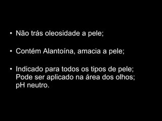 Não trás oleosidade a pele;  Contém Alantoína, amacia a pele;  Indicado para todos os tipos de pele;  Pode ser aplicado na área dos olhos;  pH neutro.  