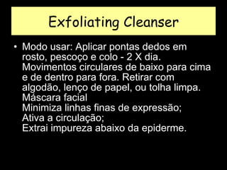Exfoliating Cleanser Modo usar: Aplicar pontas dedos em rosto, pescoço e colo - 2 X dia. Movimentos circulares de baixo para cima e de dentro para fora. Retirar com algodão, lenço de papel, ou tolha limpa.  Máscara facial  Minimiza linhas finas de expressão;  Ativa a circulação;  Extrai impureza abaixo da epiderme.  
