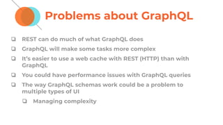 Problems about GraphQL
❏ REST can do much of what GraphQL does
❏ GraphQL will make some tasks more complex
❏ It’s easier to use a web cache with REST (HTTP) than with
GraphQL
❏ You could have performance issues with GraphQL queries
❏ The way GraphQL schemas work could be a problem to
multiple types of UI
❏ Managing complexity
 