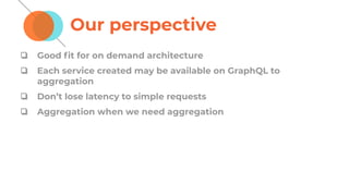 Our perspective
❏ Good ﬁt for on demand architecture
❏ Each service created may be available on GraphQL to
aggregation
❏ Don’t lose latency to simple requests
❏ Aggregation when we need aggregation
 