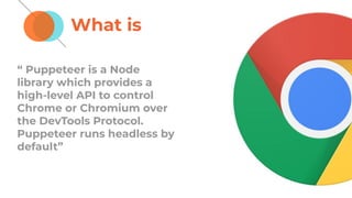 What is
“ Puppeteer is a Node
library which provides a
high-level API to control
Chrome or Chromium over
the DevTools Protocol.
Puppeteer runs headless by
default”
 
