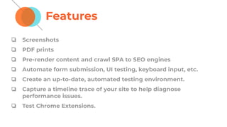 Features
❏ Screenshots
❏ PDF prints
❏ Pre-render content and crawl SPA to SEO engines
❏ Automate form submission, UI testing, keyboard input, etc.
❏ Create an up-to-date, automated testing environment.
❏ Capture a timeline trace of your site to help diagnose
performance issues.
❏ Test Chrome Extensions.
 