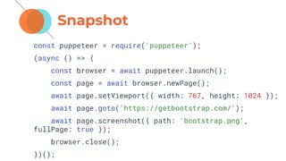 Snapshot
const puppeteer = require('puppeteer');
(async () => {
const browser = await puppeteer.launch();
const page = await browser.newPage();
await page.setViewport({ width: 767, height: 1024 });
await page.goto('https://getbootstrap.com/');
await page.screenshot({ path: 'bootstrap.png',
fullPage: true });
browser.close();
})();
 