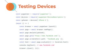 Testing Devices
const puppeteer = require('puppeteer');
const devices = require('puppeteer/DeviceDescriptors');
const iphone6 = devices['iPhone 6'];
(async () => {
const browser = await puppeteer.launch();
const page = await browser.newPage();
await page.emulate(iphone6);
await page.goto('https://www.facebook.com/');
await page.screenshot({ path: 'facebook.png' });
const host = await page.evaluate(() => location.host);
console.log(host); // www.facebook.com'
browser.close(); })();
 