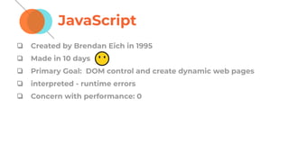 JavaScript
❏ Created by Brendan Eich in 1995
❏ Made in 10 days
❏ Primary Goal: DOM control and create dynamic web pages
❏ interpreted - runtime errors
❏ Concern with performance: 0
 