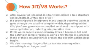 How JIT/V8 Works?
❏ After JavaScript is loaded, it is transformed into a tree structure
called Abstract Syntax Tree or AST
❏ If a code snippet is interpreted many times it becomes warm. It
goes through the baseline compiler which, depending on the
OS / platform, generates a compiled version of the snippet with
some optimization, reducing interpretation time.
❏ If this warm code is executed many times it becomes hot and
the optimizer compiler kicks in, using a few things as a premise
❏ If one of these assumptions is broken, the deoptimization stage
begins.
❏ We also have a garbage collector to clear memory when
something is no longer used
 