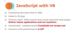 JavaScript with V8
❏ Created by Brendan Eich in 1995
❏ Made in 10 days
❏ Primary Goal: DOM control and create dynamic web pages.
Deliver robust applications and run anywhere
❏ interpreted - runtime errors Compilado em tempo real
❏ Concern with performance: A LOT
 