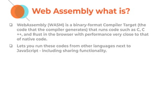 Web Assembly what is?
❏ WebAssembly (WASM) is a binary-format Compiler Target (the
code that the compiler generates) that runs code such as C, C
++, and Rust in the browser with performance very close to that
of native code.
❏ Lets you run these codes from other languages next to
JavaScript - including sharing functionality.
 