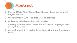 Abstract
❏ May be 10% to 800% faster than JS code - Depends on which
engine will run
❏ We can import WASM on NodeJS and browser
❏ Only runs 20% slower than native code.
❏ Sharing code between JavaScript and others languages - rust,
scala, C, C++, etc
❏ Accessing web APIs available on the environment (browser or
Node)
 