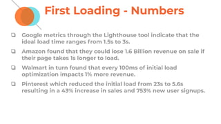 First Loading - Numbers
❏ Google metrics through the Lighthouse tool indicate that the
ideal load time ranges from 1.5s to 3s.
❏ Amazon found that they could lose 1.6 Billion revenue on sale if
their page takes 1s longer to load.
❏ Walmart in turn found that every 100ms of initial load
optimization impacts 1% more revenue.
❏ Pinterest which reduced the initial load from 23s to 5.6s
resulting in a 43% increase in sales and 753% new user signups.
 