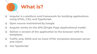 What is?
❏ Angular is a platform and framework for building applications
using HTML, CSS, and TypeScript.
❏ Open source maintained by Google
❏ Angular works on the SPA (Single Page Applications) model
❏ Deliver a version of the application to the browser with its
templates
❏ Trafﬁc only JSON and no more HTML templates between server
and client
❏ Use TypeScript
 