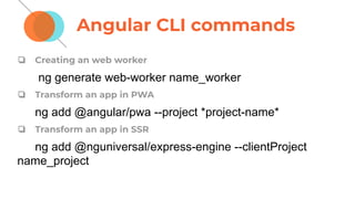 Angular CLI commands
❏ Creating an web worker
ng generate web-worker name_worker
❏ Transform an app in PWA
ng add @angular/pwa --project *project-name*
❏ Transform an app in SSR
ng add @nguniversal/express-engine --clientProject
name_project
 