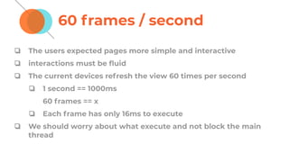 60 frames / second
❏ The users expected pages more simple and interactive
❏ interactions must be ﬂuid
❏ The current devices refresh the view 60 times per second
❏ 1 second == 1000ms
60 frames == x
❏ Each frame has only 16ms to execute
❏ We should worry about what execute and not block the main
thread
 