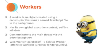 Workers
❏ A worker is an object created using a
constructor that runs a named JavaScript ﬁle
in the background.
❏ Has its own global execution context, self !==
window
❏ Communicate to the main thread via the
postMessage API
❏ Web Worker (parallelism) x Service Worker
(ofﬂine) x Worklets (Browser render journey)
 