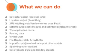 ❏ Navigator object (browser infos)
❏ Location object (Read Only)
❏ XMLHttpRequest (Service worker uses Fetch)
❏ setTimeout()/clearTimeout() and setInterval()/clearInterval()
❏ The application cache
❏ Parsing data
❏ Virtual DOM
❏ File Reader, blob, ArrayBuffer
❏ importScripts() method to import other scripts
❏ Spawning other workers
❏ Not available DOM and Window objects
What we can do
 