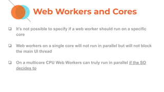 ❏ It’s not possible to specify if a web worker should run on a specific
core
❏ Web workers on a single core will not run in parallel but will not block
the main UI thread
❏ On a multicore CPU Web Workers can truly run in parallel if the SO
decides to
Web Workers and Cores
 