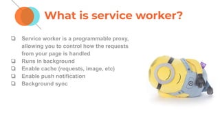 What is service worker?
❏ Service worker is a programmable proxy,
allowing you to control how the requests
from your page is handled
❏ Runs in background
❏ Enable cache (requests, image, etc)
❏ Enable push notification
❏ Background sync
 