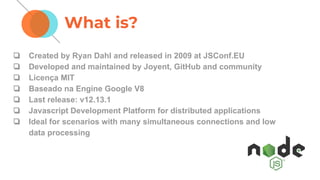 What is?
❏ Created by Ryan Dahl and released in 2009 at JSConf.EU
❏ Developed and maintained by Joyent, GitHub and community
❏ Licença MIT
❏ Baseado na Engine Google V8
❏ Last release: v12.13.1
❏ Javascript Development Platform for distributed applications
❏ Ideal for scenarios with many simultaneous connections and low
data processing
 