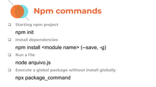 Npm commands
❏ Starting npm project
npm init
❏ Install dependencies
npm install <module name> (--save, -g)
❏ Run a ﬁle
node arquivo.js
❏ Execute a global package without install globally
npx package_command
 