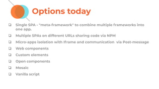 Options today
❏ Single SPA - "meta-framework" to combine multiple frameworks into
one app.
❏ Multiple SPAs on different URLs sharing code via NPM
❏ Micro-apps isolation with Iframe and communication via Post-message
❏ Web components
❏ Custom elements
❏ Open components
❏ Mosaic
❏ Vanilla script
 