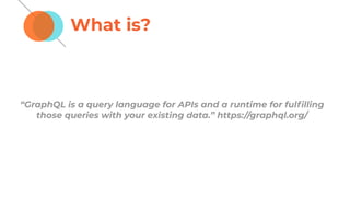 What is?
“GraphQL is a query language for APIs and a runtime for fulﬁlling
those queries with your existing data.” https://graphql.org/
 
