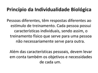 Princípio da Individualidade Biológica Pessoas diferentes, têm respostas diferentes ao estímulo de treinamento. Cada pessoa possui características individuais, sendo assim, o treinamento físico que serve para uma pessoa não necessariamente serve para outra.  Além das características pessoais, devem levar em conta também os objetivos e necessidades de cada um.  