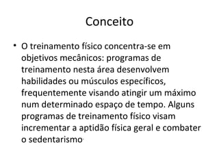 Conceito O treinamento físico concentra-se em objetivos mecânicos: programas de treinamento nesta área desenvolvem habilidades ou músculos específicos, frequentemente visando atingir um máximo num determinado espaço de tempo. Alguns programas de treinamento físico visam incrementar a aptidão física geral e combater o sedentarismo . 