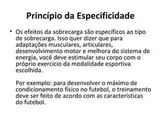 Princípio da Especificidade Os efeitos da sobrecarga são específicos ao tipo de sobrecarga. Isso quer dizer que para adaptações musculares, articulares, desenvolvimento motor e melhora do sistema de energia, você deve estimular seu corpo com o próprio exercício da modalidade esportiva escolhida.  Por exemplo: para desenvolver o máximo de condicionamento físico no futebol, o treinamento deve ser feito de acordo com as características do futebol.  