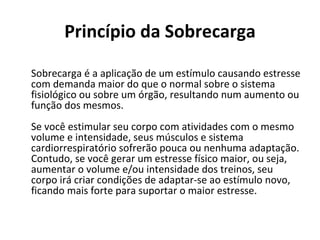 Princípio da Sobrecarga Sobrecarga é a aplicação de um estímulo causando estresse com demanda maior do que o normal sobre o sistema fisiológico ou sobre um órgão, resultando num aumento ou função dos mesmos.  Se você estimular seu corpo com atividades com o mesmo volume e intensidade, seus músculos e sistema cardiorrespiratório sofrerão pouca ou nenhuma adaptação. Contudo, se você gerar um estresse físico maior, ou seja, aumentar o volume e/ou intensidade dos treinos, seu corpo irá criar condições de adaptar-se ao estímulo novo, ficando mais forte para suportar o maior estresse.  