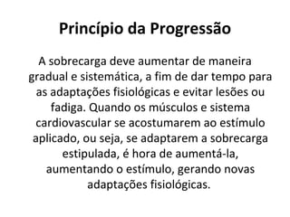 Princípio da Progressão A sobrecarga deve aumentar de maneira gradual e sistemática, a fim de dar tempo para as adaptações fisiológicas e evitar lesões ou fadiga. Quando os músculos e sistema cardiovascular se acostumarem ao estímulo aplicado, ou seja, se adaptarem a sobrecarga estipulada, é hora de aumentá-la, aumentando o estímulo, gerando novas adaptações fisiológicas.  