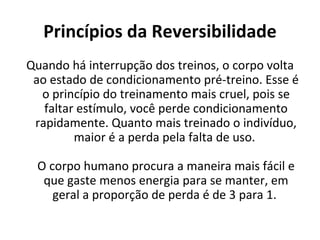 Princípios da Reversibilidade Quando há interrupção dos treinos, o corpo volta ao estado de condicionamento pré-treino. Esse é o princípio do treinamento mais cruel, pois se faltar estímulo, você perde condicionamento rapidamente. Quanto mais treinado o indivíduo, maior é a perda pela falta de uso.  O corpo humano procura a maneira mais fácil e que gaste menos energia para se manter, em geral a proporção de perda é de 3 para 1.  