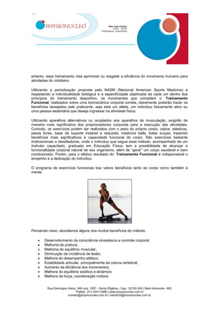 Rua Domingos Vieira, 348 conj. 1007 - Santa Efigênia - Cep.: 30150-240 | Belo Horizonte - MG
Telefax: (31) 3241-3468 | www.physionucleo.com.br
contato@physionucleo.com.br | heliohcb@physionucleo.com.br
entanto, esse treinamento visa aprimorar ou resgatar a eficiência do movimento humano para
atividades do cotidiano.
Utilizando a periodização proposta pelo NASM (Nacional American Sports Medicine) e
respeitando a individualidade biológica e a especificidade objetivada de cada um dentro dos
princípios do treinamento desportivo, os movimentos que compõem o Treinamento
Funcional, realizados sobre uma biomecânica corporal correta, claramente poderão trazer os
benefícios desejados pelo praticante, seja este um atleta, um indivíduo fisicamente ativo ou
uma pessoa sedentária que deseja ingressar na atividade física.
Utilizando aparelhos alternativos ou acoplados aos aparelhos de musculação, exigirão de
maneira mais significativa dos proprioceptores corporais para a execução das atividades.
Contudo, os exercícios podem ser realizados com o peso do próprio corpo, cabos, elásticos,
pesos livres, base de suporte instável e reduzida, medicine balls, bolas suíças, trazendo
benefícios mais significativos à capacidade funcional do corpo. São exercícios bastante
motivacionais e desafiadores, onde o indivíduo que segue esse método, acompanhado de um
instrutor capacitado, graduado em Educação Física, tem a possibilidade de alcançar a
funcionalidade corporal natural de seu organismo, além de “gerar” um corpo saudável e bem
condicionado. Porém, para o efetivo resultado do Treinamento Funcional é indispensável o
empenho e a dedicação do indivíduo.
O programa de exercícios funcionais traz vários benefícios tanto ao corpo como também à
mente.
Pensando nisso, elucidamos alguns dos muitos benefícios do método:
• Desenvolvimento da consciência sinestésica e controle corporal;
• Melhoria da postura;
• Melhoria do equilíbrio muscular;
• Diminuição da incidência de lesão;
• Melhora do desempenho atlético;
• Estabilidade articular, principalmente da coluna vertebral;
• Aumento da eficiência dos movimentos;
• Melhora do equilíbrio estático e dinâmico;
• Melhora da força, coordenação motora;
 