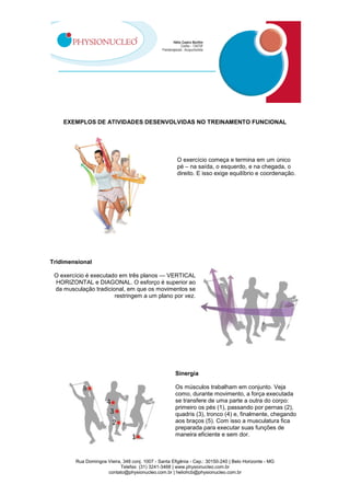 Rua Domingos Vieira, 348 conj. 1007 - Santa Efigênia - Cep.: 30150-240 | Belo Horizonte - MG
Telefax: (31) 3241-3468 | www.physionucleo.com.br
contato@physionucleo.com.br | heliohcb@physionucleo.com.br
EXEMPLOS DE ATIVIDADES DESENVOLVIDAS NO TREINAMENTO FUNCIONAL
O exercício começa e termina em um único
pé – na saída, o esquerdo, e na chegada, o
direito. E isso exige equilíbrio e coordenação.
Tridimensional
O exercício é executado em três planos — VERTICAL
HORIZONTAL e DIAGONAL. O esforço é superior ao
da musculação tradicional, em que os movimentos se
restringem a um plano por vez.
Sinergia
Os músculos trabalham em conjunto. Veja
como, durante movimento, a força executada
se transfere de uma parte a outra do corpo:
primeiro os pés (1), passando por pernas (2),
quadris (3), tronco (4) e, finalmente, chegando
aos braços (5). Com isso a musculatura fica
preparada para executar suas funções de
maneira eficiente e sem dor.
 