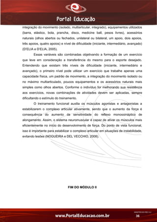 AN02FREV001/REV 4.0
36
integração do movimento (isolado, multiarticular, integrado), equipamentos utilizados
(barra, elástico, bola, prancha, disco, medicine ball, pesos livres), acessórios
naturais (olhos abertos ou fechados, unilateral ou bilateral, um apoio, dois apoios,
três apoios, quatro apoios) e nível de dificuldade (iniciante, intermediário, avançado)
(D’ELIA e D’ELIA, 2005).
Essas variáveis são combinadas objetivando a formação de um exercício
que leve em consideração a transferência do mesmo para o esporte desejado.
Entendendo que existam três níveis de dificuldade (iniciante, intermediário e
avançado), o primeiro nível pode utilizar um exercício que trabalhe apenas uma
capacidade física, um padrão de movimento, a integração do movimento isolado ou
no máximo multiarticulado, poucos equipamentos e os acessórios naturais mais
simples como olhos abertos. Conforme o indivíduo for melhorando sua resistência
aos exercícios, novas combinações de atividades devem ser aplicadas, sempre
dificultando o estímulo do treinamento.
O treinamento funcional auxilia os músculos agonistas e antagonistas a
estabilizarem o complexo articular ativamente, sendo que o aumento da força é
consequência do aumento da sensitividade do reflexo monossináptico de
alongamento. Assim, o sistema neuromuscular é capaz de ativar os músculos mais
eficientemente no início do desenvolvimento de força. Do ponto de vista funcional,
isso é importante para estabilizar o complexo articular em situações de instabilidade,
evitando lesões (NOGUEIRA e DEL VECCHIO, 2008).
FIM DO MÓDULO II
 