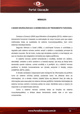AN02FREV001/REV 4.0
22
MÓDULO II
2 BASES NEUROLÓGICAS E A BIOMECÂNICA DO TREINAMENTO FUNCIONAL
Campos e Coraucci (2004) apud Monteiro e Evangelista (2012), relatam que o
treinamento funcional é baseado na estimulação do corpo humano para que sejam
melhoradas todas as qualidades do sistema musculoesquelético, bem como
sistemas interdependentes.
Segundo Wilmore e Costil (1999), o movimento humano é controlado e
regulado pelo sistema nervoso central, sendo o cérebro o controlador principal da
atividade muscular. De tal modo, muitas das atividades ocorrem a nível espinal, em
que os impulsos são integrados e enviados aos órgãos periféricos.
O sistema nervoso central compreende o encéfalo, dividido em cérebro,
diencéfalo, cerebelo e ramo cerebral e a medula espinal, que leva as fibras tanto
sensoriais quanto motoras, unindo encéfalo e a periferia. Já o sistema nervoso
periférico é dividido funcionalmente em divisão sensorial e divisão motora
(CAMPOS; NETO, 2004).
A divisão sensorial é responsável pelo transporte de informações da periferia
rumo ao sistema nervoso central, conhecida como via aferente (leva as
informações). Já a divisão motora, tratada como via eferente (traz de volta às
informações para execução) do sistema nervoso periférico, transmite informações do
sistema nervoso central a inúmeras partes do corpo, decidindo como o mesmo irá
responder a um determinado estímulo.
Como o sistema nervoso controla todas as funções do sistema
musculoesquelético, a ênfase desse treinamento reside nele e em seus
componentes.
 