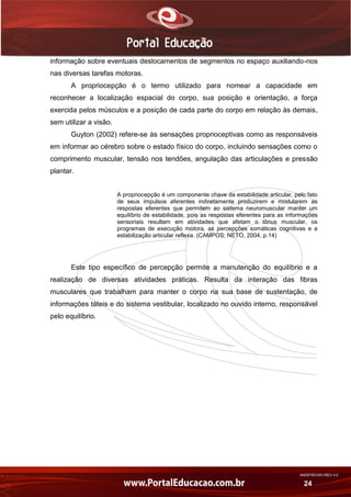 AN02FREV001/REV 4.0
24
informação sobre eventuais deslocamentos de segmentos no espaço auxiliando-nos
nas diversas tarefas motoras.
A propriocepção é o termo utilizado para nomear a capacidade em
reconhecer a localização espacial do corpo, sua posição e orientação, a força
exercida pelos músculos e a posição de cada parte do corpo em relação às demais,
sem utilizar a visão.
Guyton (2002) refere-se às sensações proprioceptivas como as responsáveis
em informar ao cérebro sobre o estado físico do corpo, incluindo sensações como o
comprimento muscular, tensão nos tendões, angulação das articulações e pressão
plantar.
A propriocepção é um componente chave da estabilidade articular, pelo fato
de seus impulsos aferentes indiretamente produzirem e modularem as
respostas eferentes que permitem ao sistema neuromuscular manter um
equilíbrio de estabilidade, pois as respostas eferentes para as informações
sensoriais resultam em atividades que afetam o tônus muscular, os
programas de execução motora, as percepções somáticas cognitivas e a
estabilização articular reflexa. (CAMPOS; NETO, 2004, p.14)
Este tipo específico de percepção permite a manutenção do equilíbrio e a
realização de diversas atividades práticas. Resulta da interação das fibras
musculares que trabalham para manter o corpo na sua base de sustentação, de
informações táteis e do sistema vestibular, localizado no ouvido interno, responsável
pelo equilíbrio.
 