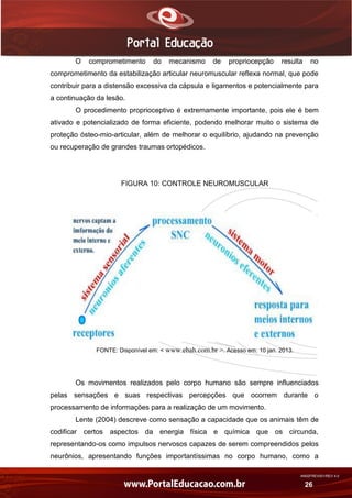 AN02FREV001/REV 4.0
26
O comprometimento do mecanismo de propriocepção resulta no
comprometimento da estabilização articular neuromuscular reflexa normal, que pode
contribuir para a distensão excessiva da cápsula e ligamentos e potencialmente para
a continuação da lesão.
O procedimento proprioceptivo é extremamente importante, pois ele é bem
ativado e potencializado de forma eficiente, podendo melhorar muito o sistema de
proteção ósteo-mio-articular, além de melhorar o equilíbrio, ajudando na prevenção
ou recuperação de grandes traumas ortopédicos.
FIGURA 10: CONTROLE NEUROMUSCULAR
FONTE: Disponível em: < www.ebah.com.br >. Acesso em: 10 jan. 2013.
Os movimentos realizados pelo corpo humano são sempre influenciados
pelas sensações e suas respectivas percepções que ocorrem durante o
processamento de informações para a realização de um movimento.
Lente (2004) descreve como sensação a capacidade que os animais têm de
codificar certos aspectos da energia física e química que os circunda,
representando-os como impulsos nervosos capazes de serem compreendidos pelos
neurônios, apresentando funções importantíssimas no corpo humano, como a
 