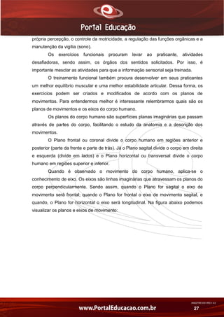 AN02FREV001/REV 4.0
27
própria percepção, o controle da motricidade, a regulação das funções orgânicas e a
manutenção da vigília (sono).
Os exercícios funcionais procuram levar ao praticante, atividades
desafiadoras, sendo assim, os órgãos dos sentidos solicitados. Por isso, é
importante mesclar as atividades para que a informação sensorial seja treinada.
O treinamento funcional também procura desenvolver em seus praticantes
um melhor equilíbrio muscular e uma melhor estabilidade articular. Dessa forma, os
exercícios podem ser criados e modificados de acordo com os planos de
movimentos. Para entendermos melhor é interessante relembrarmos quais são os
planos de movimentos e os eixos do corpo humano.
Os planos do corpo humano são superfícies planas imaginárias que passam
através de partes do corpo, facilitando o estudo da anatomia e a descrição dos
movimentos.
O Plano frontal ou coronal divide o corpo humano em regiões anterior e
posterior (parte da frente e parte de trás). Já o Plano sagital divide o corpo em direita
e esquerda (divide em lados) e o Plano horizontal ou transversal divide o corpo
humano em regiões superior e inferior.
Quando é observado o movimento do corpo humano, aplica-se o
conhecimento de eixo. Os eixos são linhas imaginárias que atravessam os planos do
corpo perpendicularmente. Sendo assim, quando o Plano for sagital o eixo de
movimento será frontal; quando o Plano for frontal o eixo de movimento sagital, e
quando, o Plano for horizontal o eixo será longitudinal. Na figura abaixo podemos
visualizar os planos e eixos de movimento:
 