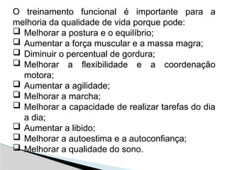 O treinamento funcional é importante para a
melhoria da qualidade de vida porque pode:
 Melhorar a postura e o equilíbrio;
 Aumentar a força muscular e a massa magra;
 Diminuir o percentual de gordura;
 Melhorar a flexibilidade e a coordenação
motora;
 Aumentar a agilidade;
 Melhorar a marcha;
 Melhorar a capacidade de realizar tarefas do dia
a dia;
 Aumentar a libido;
 Melhorar a autoestima e a autoconfiança;
 Melhorar a qualidade do sono.
 