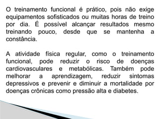 O treinamento funcional é prático, pois não exige
equipamentos sofisticados ou muitas horas de treino
por dia. É possível alcançar resultados mesmo
treinando pouco, desde que se mantenha a
constância.
A atividade física regular, como o treinamento
funcional, pode reduzir o risco de doenças
cardiovasculares e metabólicas. Também pode
melhorar a aprendizagem, reduzir sintomas
depressivos e prevenir e diminuir a mortalidade por
doenças crônicas como pressão alta e diabetes.
 