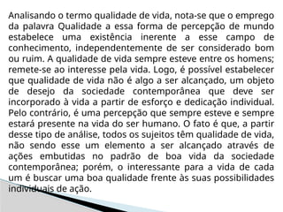Analisando o termo qualidade de vida, nota-se que o emprego
da palavra Qualidade a essa forma de percepção de mundo
estabelece uma existência inerente a esse campo de
conhecimento, independentemente de ser considerado bom
ou ruim. A qualidade de vida sempre esteve entre os homens;
remete-se ao interesse pela vida. Logo, é possível estabelecer
que qualidade de vida não é algo a ser alcançado, um objeto
de desejo da sociedade contemporânea que deve ser
incorporado à vida a partir de esforço e dedicação individual.
Pelo contrário, é uma percepção que sempre esteve e sempre
estará presente na vida do ser humano. O fato é que, a partir
desse tipo de análise, todos os sujeitos têm qualidade de vida,
não sendo esse um elemento a ser alcançado através de
ações embutidas no padrão de boa vida da sociedade
contemporânea; porém, o interessante para a vida de cada
um é buscar uma boa qualidade frente às suas possibilidades
individuais de ação.
 