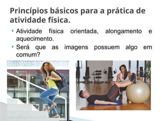  Atividade física orientada, alongamento e
aquecimento.
 Será que as imagens possuem algo em
comum?
Princípios básicos para a prática de
atividade física.
 