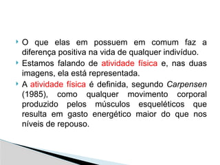  O que elas em possuem em comum faz a
diferença positiva na vida de qualquer indivíduo.
 Estamos falando de atividade física e, nas duas
imagens, ela está representada.
 A atividade física é definida, segundo Carpensen
(1985), como qualquer movimento corporal
produzido pelos músculos esqueléticos que
resulta em gasto energético maior do que nos
níveis de repouso.
 