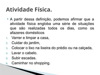  A partir dessa definição, podemos afirmar que a
atividade física engloba uma série de situações
que são realizadas todos os dias, como os
afazeres domésticos
1. Varrer e limpar a casa,
2. Cuidar do jardim,
3. Colocar o lixo na lixeira do prédio ou na calçada,
4. Lavar o cabelo.
5. Subir escadas.
6. Caminhar no shopping.
Atividade Física.
 