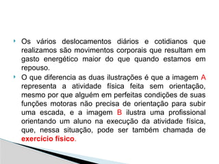  Os vários deslocamentos diários e cotidianos que
realizamos são movimentos corporais que resultam em
gasto energético maior do que quando estamos em
repouso.
 O que diferencia as duas ilustrações é que a imagem A
representa a atividade física feita sem orientação,
mesmo por que alguém em perfeitas condições de suas
funções motoras não precisa de orientação para subir
uma escada, e a imagem B ilustra uma profissional
orientando um aluno na execução da atividade física,
que, nessa situação, pode ser também chamada de
exercício físico.
 