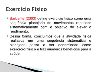  Barbante (2003) define exercício físico como uma
sequência planejada de movimentos repetidos
sistematicamente com o objetivo de elevar o
rendimento.
 Dessa forma, concluímos que a atividade física
realizada em uma sequência sistemática e
planejada passa a ser denominada como
exercício físico e traz inúmeros benefícios para a
saúde.
Exercício Físico
 